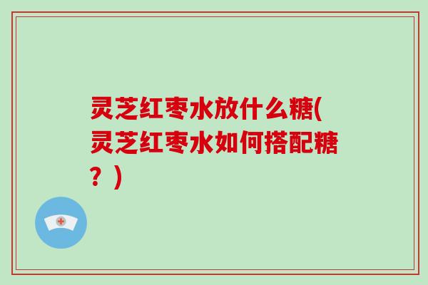 灵芝红枣水放什么糖(灵芝红枣水如何搭配糖？)