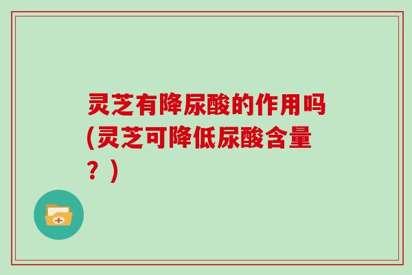 灵芝有降尿酸的作用吗(灵芝可降低尿酸含量?) 灵芝有降尿酸的作用吗(灵芝可降低尿酸含量?)