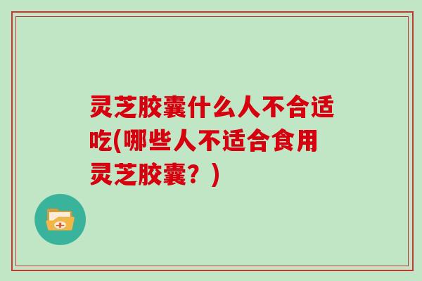 灵芝胶囊什么人不合适吃(哪些人不适合食用灵芝胶囊？)