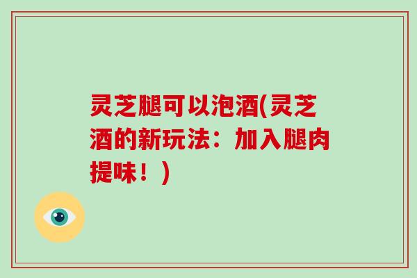 灵芝腿可以泡酒(灵芝酒的新玩法：加入腿肉提味！)