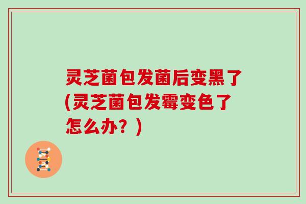 灵芝菌包发菌后变黑了(灵芝菌包发霉变色了怎么办？)