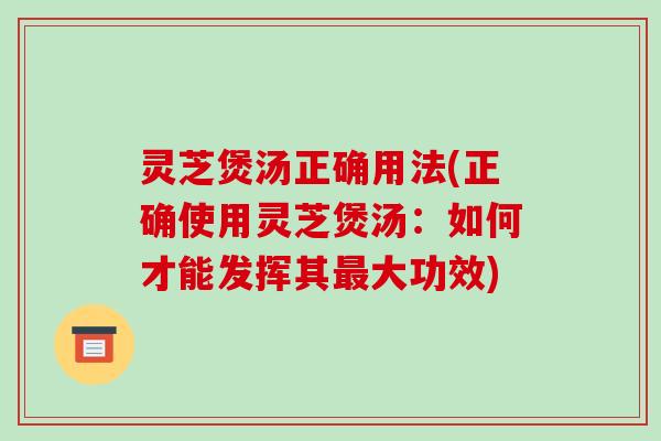 灵芝煲汤正确用法(正确使用灵芝煲汤：如何才能发挥其最大功效)