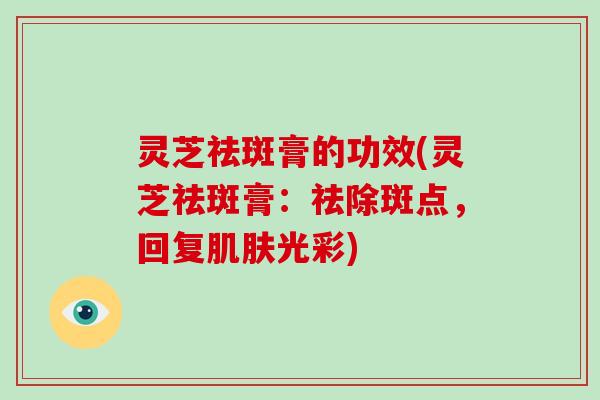 灵芝祛斑膏的功效(灵芝祛斑膏:祛除斑点,回复光彩) 灵芝祛斑膏的功效(灵芝祛斑膏:祛除斑点,回复光彩)