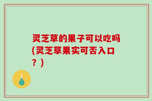灵芝草的果子可以吃吗(灵芝草果实可否入口?) 灵芝草的果子可以吃吗(灵芝草果实可否入口?)