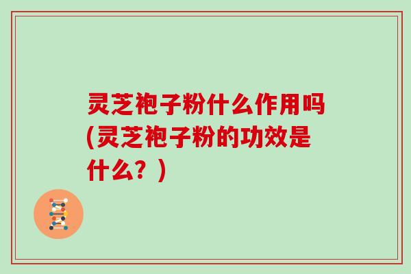 灵芝袍子粉什么作用吗(灵芝袍子粉的功效是什么?) 灵芝袍子粉什么作用吗(灵芝袍子粉的功效是什么?)