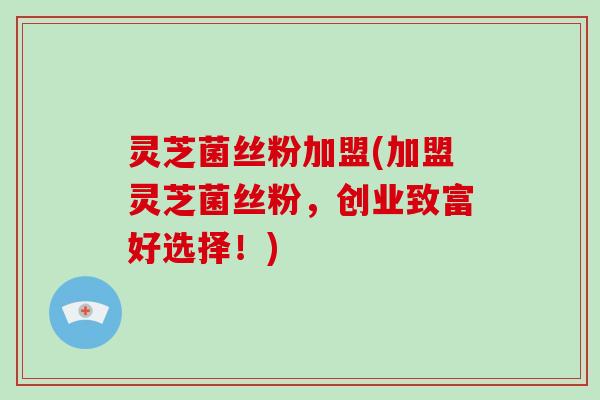 灵芝菌丝粉加盟(加盟灵芝菌丝粉，创业致富好选择！)