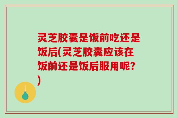 灵芝胶囊是饭前吃还是饭后(灵芝胶囊应该在饭前还是饭后服用呢?) 灵芝胶囊是饭前吃还是饭后(灵芝胶囊应该在饭前还是饭后服用呢?)