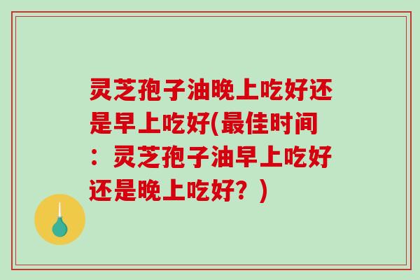 灵芝孢子油晚上吃好还是早上吃好(最佳时间：灵芝孢子油早上吃好还是晚上吃好？)