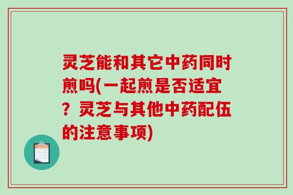 灵芝能和其它同时煎吗(一起煎是否适宜?灵芝与其他配伍的注意事项) 灵芝能和其它同时煎吗(一起煎是否适宜?灵芝与其他配伍的注意事项)
