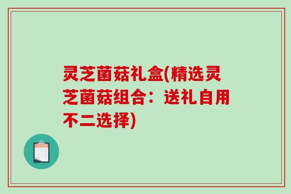 灵芝菌菇礼盒(精选灵芝菌菇组合:送礼自用不二选择) 灵芝菌菇礼盒(精选灵芝菌菇组合:送礼自用不二选择)