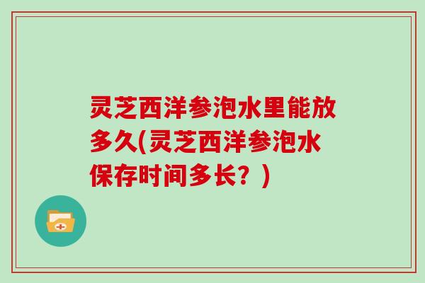 灵芝西洋参泡水里能放多久(灵芝西洋参泡水保存时间多长？)