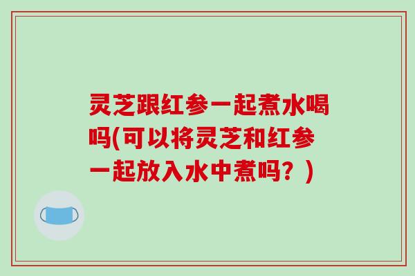 灵芝跟红参一起煮水喝吗(可以将灵芝和红参一起放入水中煮吗?) 灵芝跟红参一起煮水喝吗(可以将灵芝和红参一起放入水中煮吗?)