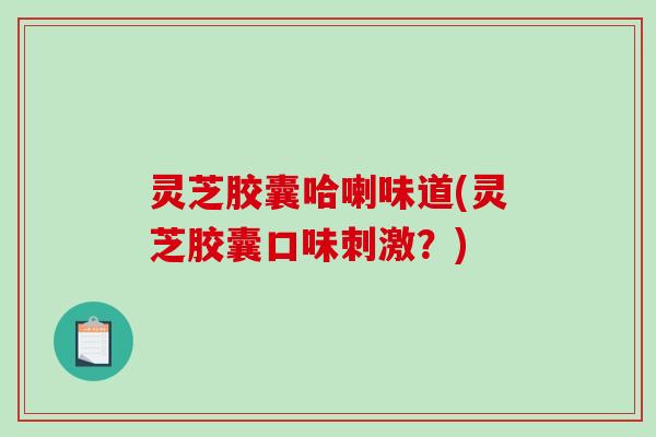 灵芝胶囊哈喇味道(灵芝胶囊口味刺激?) 灵芝胶囊哈喇味道(灵芝胶囊口味刺激?)
