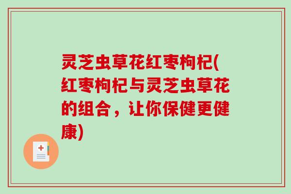 灵芝虫草花红枣枸杞(红枣枸杞与灵芝虫草花的组合,让你保健更健康) 灵芝虫草花红枣枸杞(红枣枸杞与灵芝虫草花的组合,让你保健更健康)