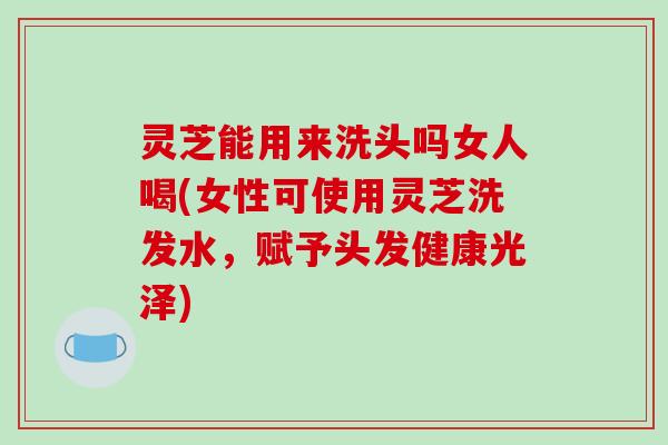 灵芝能用来洗头吗女人喝(女性可使用灵芝洗发水,赋予头发健康光泽) 灵芝能用来洗头吗女人喝(女性可使用灵芝洗发水,赋予头发健康光泽)
