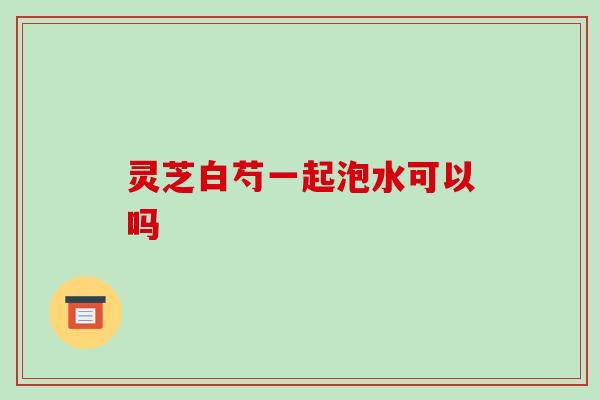 灵芝白芍一起泡水可以吗 灵芝白芍一起泡水可以吗