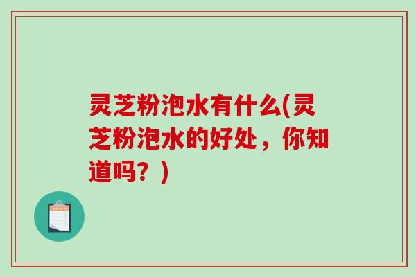 灵芝粉泡水有什么(灵芝粉泡水的好处,你知道吗?) 灵芝粉泡水有什么(灵芝粉泡水的好处,你知道吗?)