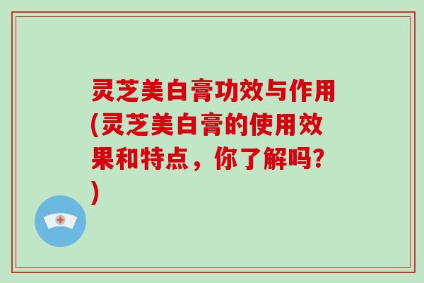 灵芝美白膏功效与作用(灵芝美白膏的使用效果和特点,你了解吗?) 灵芝美白膏功效与作用(灵芝美白膏的使用效果和特点,你了解吗?)