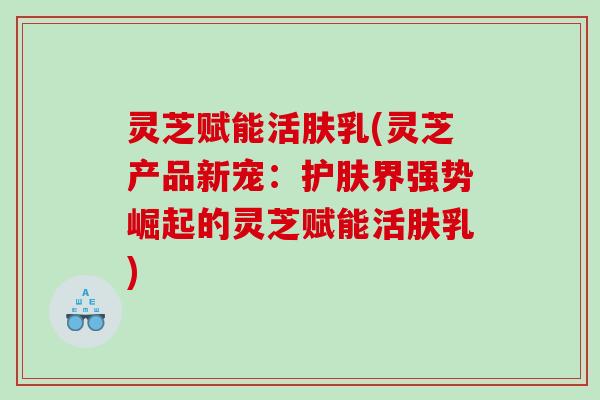 灵芝赋能活肤乳(灵芝产品新宠:护肤界强势崛起的灵芝赋能活肤乳) 灵芝赋能活肤乳(灵芝产品新宠:护肤界强势崛起的灵芝赋能活肤乳)