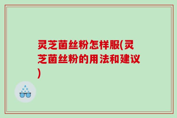 灵芝菌丝粉怎样服(灵芝菌丝粉的用法和建议)
