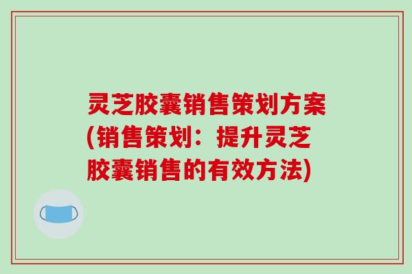 灵芝胶囊销售策划方案(销售策划:提升灵芝胶囊销售的有效方法) 灵芝胶囊销售策划方案(销售策划:提升灵芝胶囊销售的有效方法)