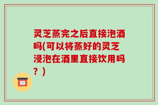 灵芝蒸完之后直接泡酒吗(可以将蒸好的灵芝浸泡在酒里直接饮用吗?) 灵芝蒸完之后直接泡酒吗(可以将蒸好的灵芝浸泡在酒里直接饮用吗?)