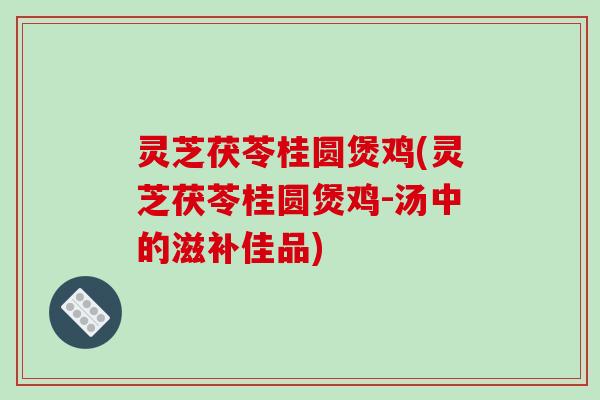 灵芝茯苓桂圆煲鸡(灵芝茯苓桂圆煲鸡-汤中的滋补佳品)