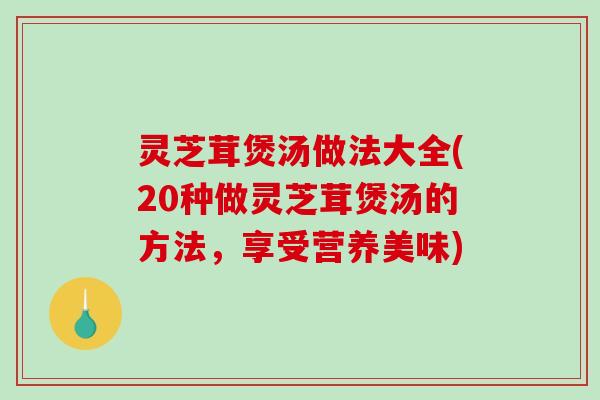 灵芝茸煲汤做法大全(20种做灵芝茸煲汤的方法，享受营养美味)