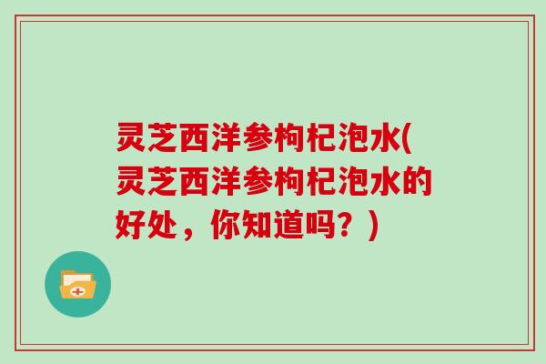 灵芝西洋参枸杞泡水(灵芝西洋参枸杞泡水的好处,你知道吗?) 灵芝西洋参枸杞泡水(灵芝西洋参枸杞泡水的好处,你知道吗?)