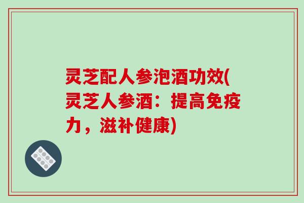 灵芝配人参泡酒功效(灵芝人参酒:提高免疫力,滋补健康) 灵芝配人参泡酒功效(灵芝人参酒:提高免疫力,滋补健康)