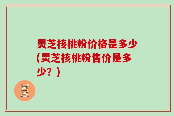 灵芝核桃粉价格是多少(灵芝核桃粉售价是多少?) 灵芝核桃粉价格是多少(灵芝核桃粉售价是多少?)