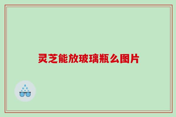 灵芝能放玻璃瓶么图片