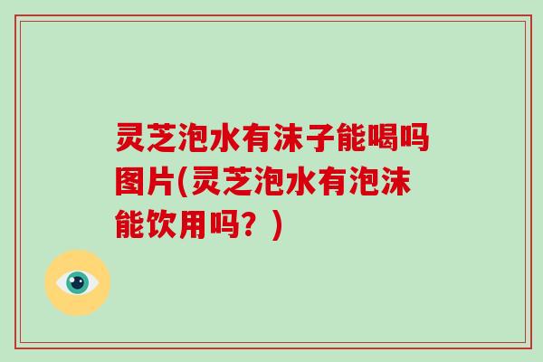 灵芝泡水有沫子能喝吗图片(灵芝泡水有泡沫能饮用吗？)