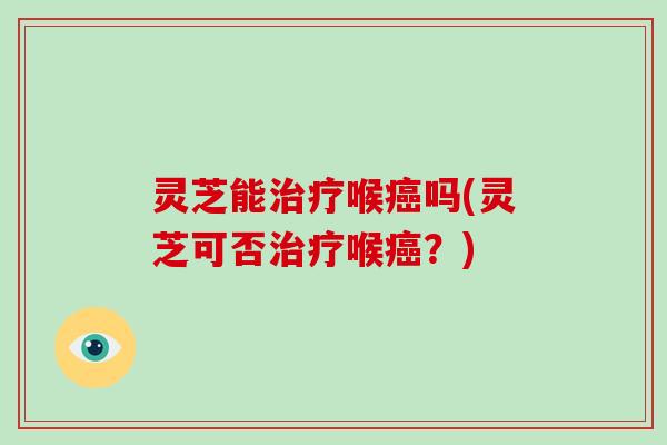 灵芝能治疗喉癌吗(灵芝可否治疗喉癌？)