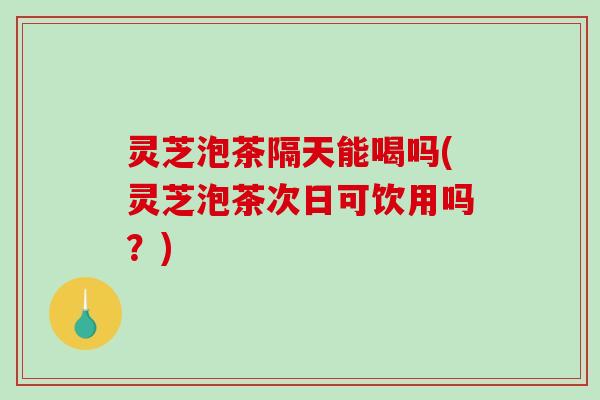 灵芝泡茶隔天能喝吗(灵芝泡茶次日可饮用吗?) 灵芝泡茶隔天能喝吗(灵芝泡茶次日可饮用吗?)