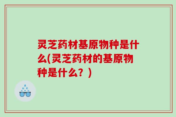 灵芝药材基原物种是什么(灵芝药材的基原物种是什么?) 灵芝药材基原物种是什么(灵芝药材的基原物种是什么?)