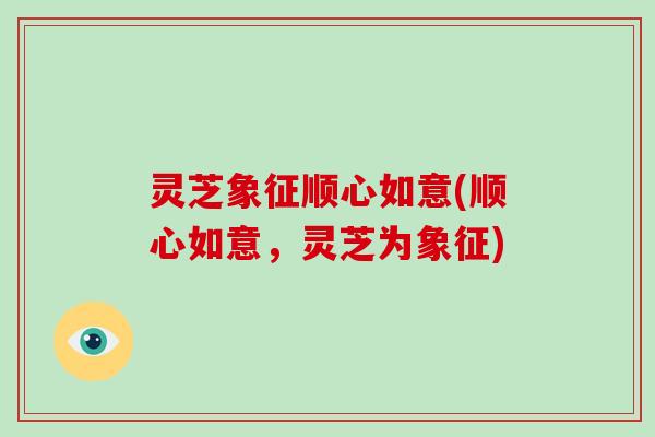 灵芝象征顺心如意(顺心如意,灵芝为象征) 灵芝象征顺心如意(顺心如意,灵芝为象征)