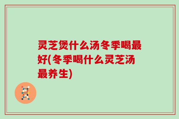 灵芝煲什么汤冬季喝好(冬季喝什么灵芝汤养生) 灵芝煲什么汤冬季喝好(冬季喝什么灵芝汤养生)