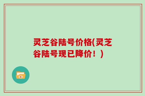 灵芝谷陆号价格(灵芝谷陆号现已降价!) 灵芝谷陆号价格(灵芝谷陆号现已降价!)