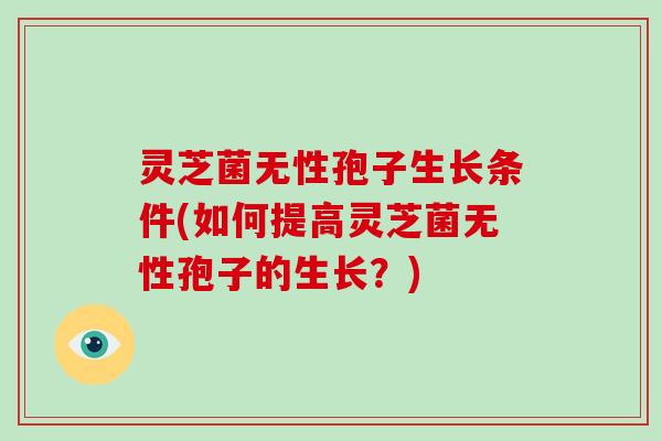 灵芝菌无性孢子生长条件(如何提高灵芝菌无性孢子的生长?) 灵芝菌无性孢子生长条件(如何提高灵芝菌无性孢子的生长?)