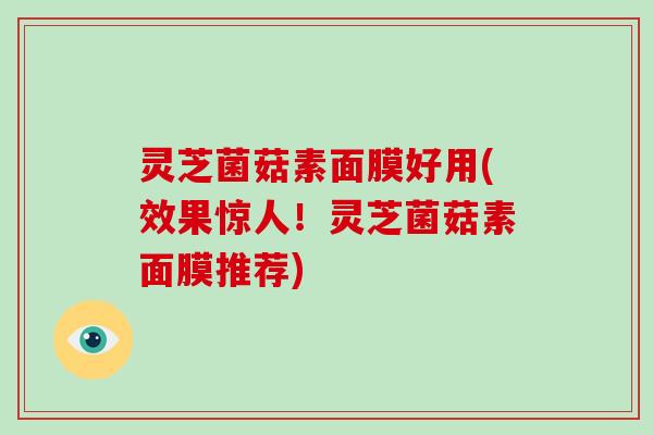 灵芝菌菇素面膜好用(效果惊人！灵芝菌菇素面膜推荐)