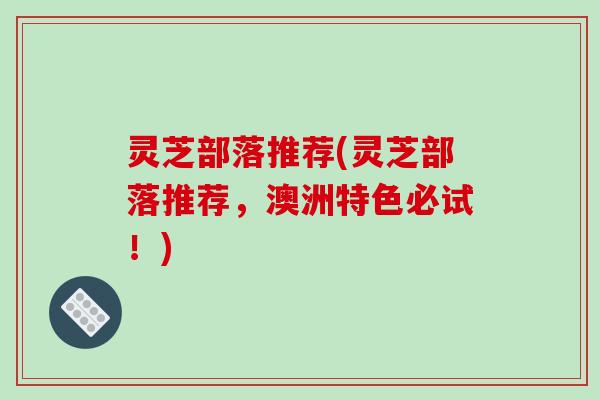 灵芝部落推荐(灵芝部落推荐,澳洲特色必试!) 灵芝部落推荐(灵芝部落推荐,澳洲特色必试!)