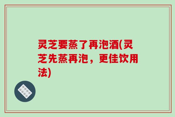灵芝要蒸了再泡酒(灵芝先蒸再泡，更佳饮用法)