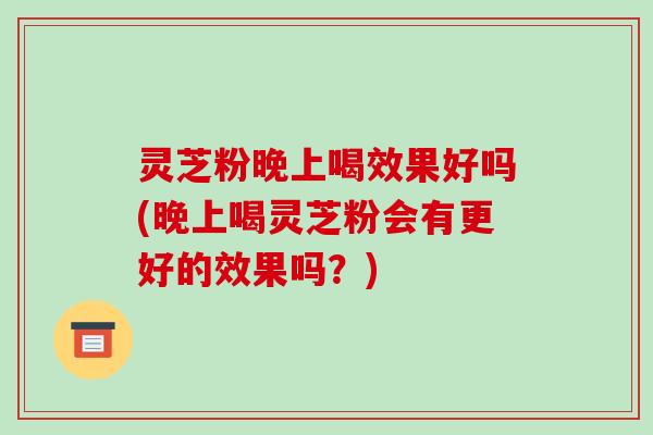 灵芝粉晚上喝效果好吗(晚上喝灵芝粉会有更好的效果吗?) 灵芝粉晚上喝效果好吗(晚上喝灵芝粉会有更好的效果吗?)