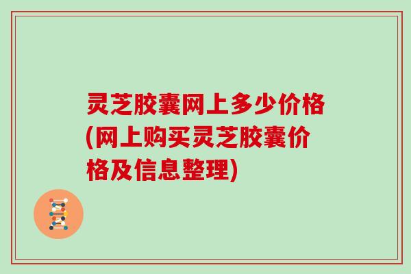 灵芝胶囊网上多少价格(网上购买灵芝胶囊价格及信息整理) 灵芝胶囊网上多少价格(网上购买灵芝胶囊价格及信息整理)