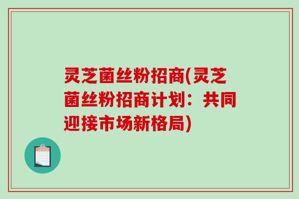 灵芝菌丝粉招商(灵芝菌丝粉招商计划:共同迎接市场新格局) 灵芝菌丝粉招商(灵芝菌丝粉招商计划:共同迎接市场新格局)