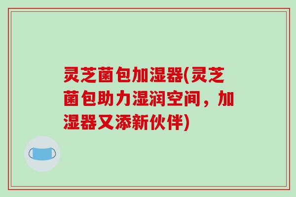 灵芝菌包加湿器(灵芝菌包助力湿润空间，加湿器又添新伙伴)