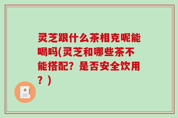 灵芝跟什么茶相克呢能喝吗(灵芝和哪些茶不能搭配？是否安全饮用？)