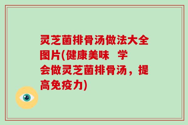 灵芝菌排骨汤做法大全图片(健康美味  学会做灵芝菌排骨汤，提高免疫力)