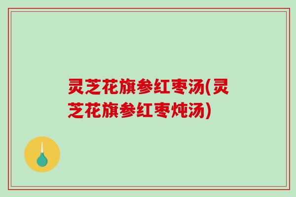灵芝花旗参红枣汤(灵芝花旗参红枣炖汤) 灵芝花旗参红枣汤(灵芝花旗参红枣炖汤)